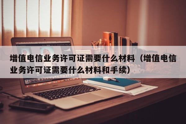 增值电信业务许可证需要什么材料（增值电信业务许可证需要什么材料和手续）