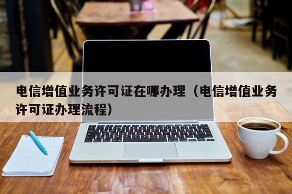 电信增值业务许可证在哪办理（电信增值业务许可证办理流程）