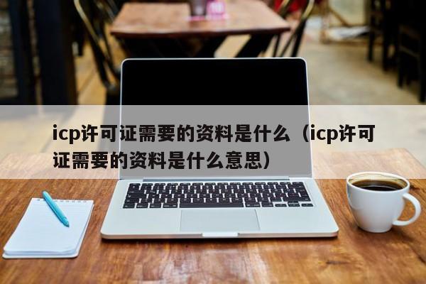 icp许可证需要的资料是什么（icp许可证需要的资料是什么意思）