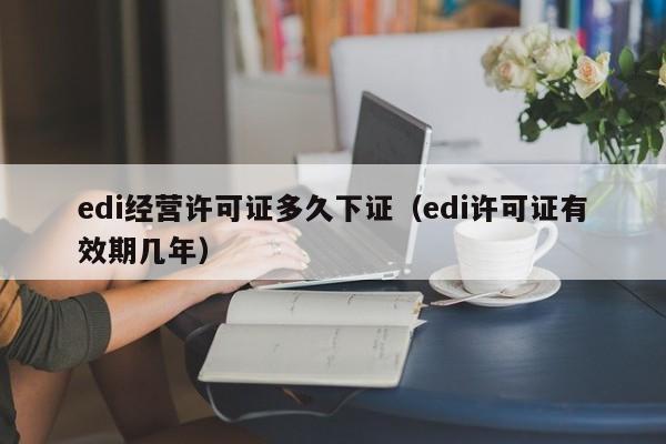 edi经营许可证多久下证（edi许可证有效期几年）