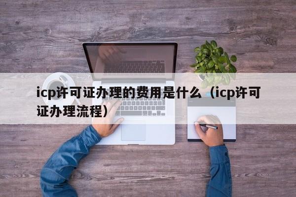 icp许可证办理的费用是什么（icp许可证办理流程）