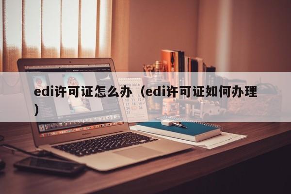 edi许可证怎么办（edi许可证如何办理）