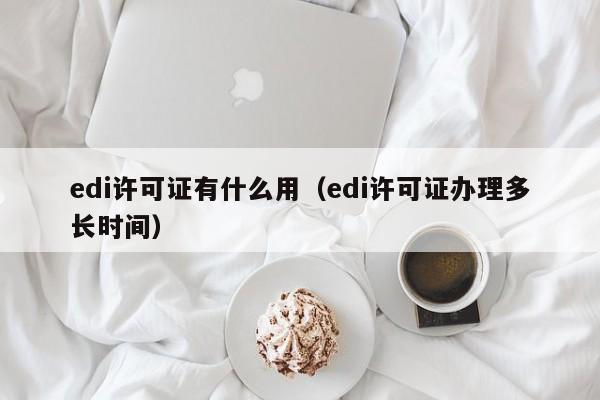 edi许可证有什么用（edi许可证办理多长时间）