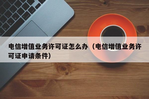 电信增值业务许可证怎么办（电信增值业务许可证申请条件）