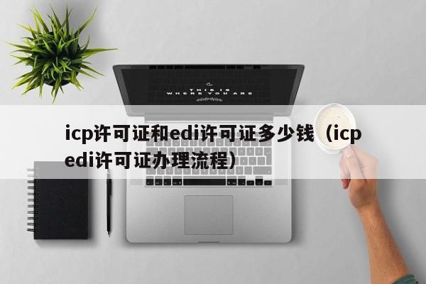 icp许可证和edi许可证多少钱（icpedi许可证办理流程）