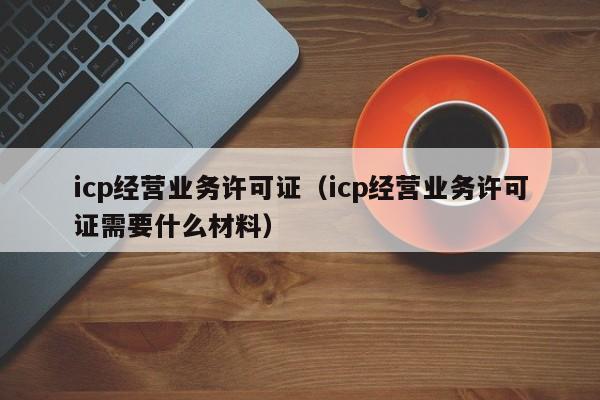 icp经营业务许可证（icp经营业务许可证需要什么材料）