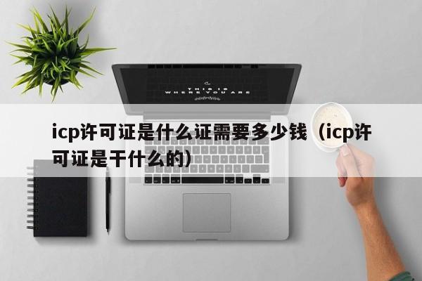 icp许可证是什么证需要多少钱（icp许可证是干什么的）