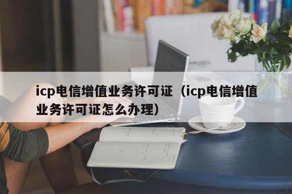 icp电信增值业务许可证（icp电信增值业务许可证怎么办理）