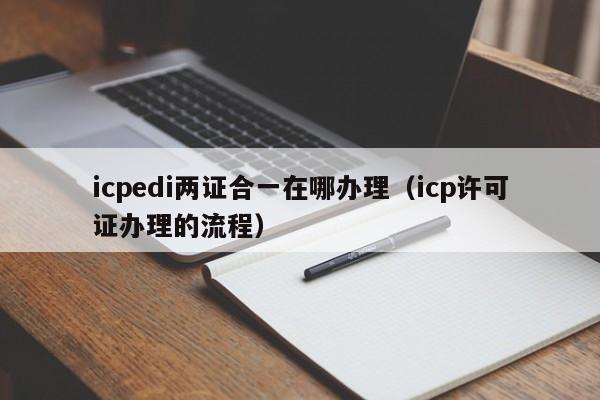 icpedi两证合一在哪办理（icp许可证办理的流程）