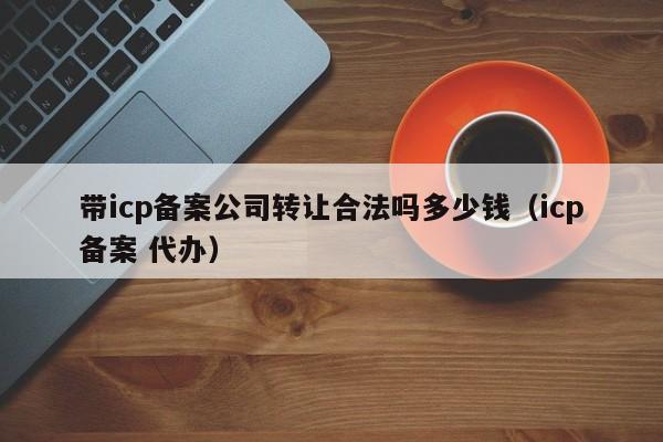 带icp备案公司转让合法吗多少钱（icp备案 代办）