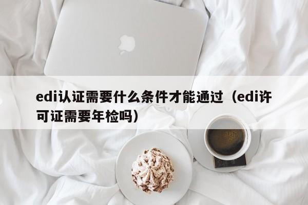 edi认证需要什么条件才能通过（edi许可证需要年检吗）