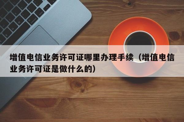 增值电信业务许可证哪里办理手续（增值电信业务许可证是做什么的）