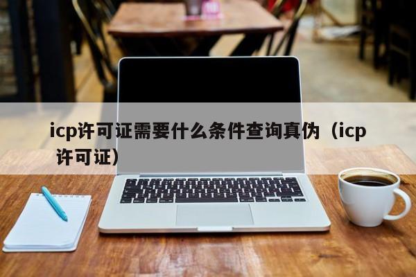 icp许可证需要什么条件查询真伪（icp 许可证）