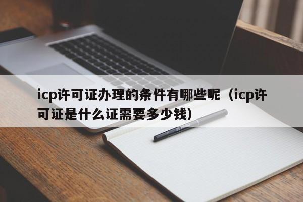 icp许可证办理的条件有哪些呢（icp许可证是什么证需要多少钱）