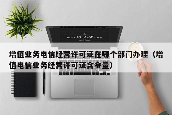 增值业务电信经营许可证在哪个部门办理（增值电信业务经营许可证含金量）