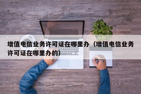 增值电信业务许可证在哪里办（增值电信业务许可证在哪里办的）