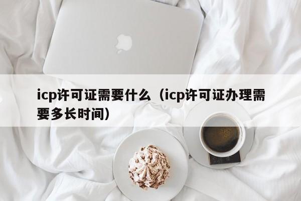 icp许可证需要什么（icp许可证办理需要多长时间）