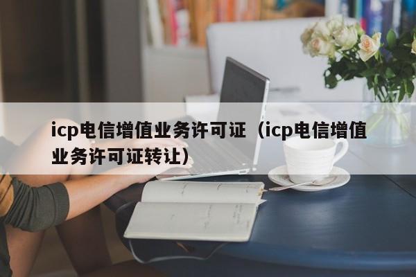 icp电信增值业务许可证（icp电信增值业务许可证转让）