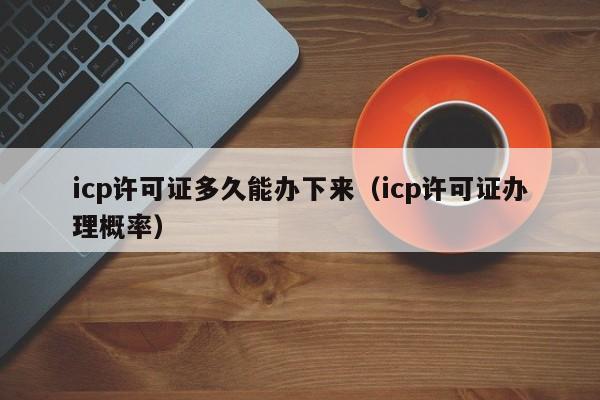 icp许可证多久能办下来（icp许可证办理概率）