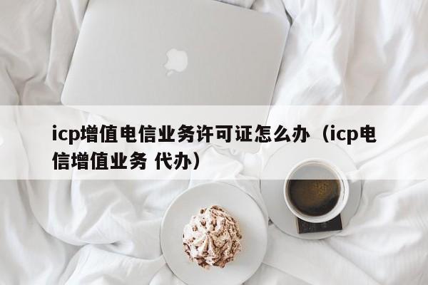 icp增值电信业务许可证怎么办（icp电信增值业务 代办）