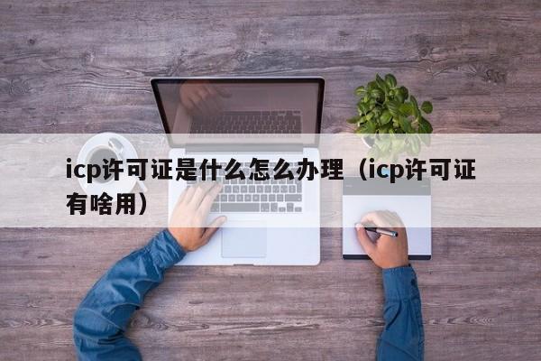 icp许可证是什么怎么办理（icp许可证有啥用）