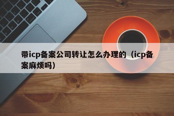 带icp备案公司转让怎么办理的（icp备案麻烦吗）