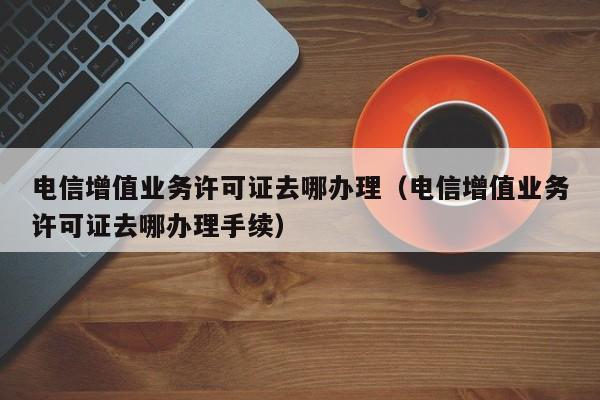 电信增值业务许可证去哪办理（电信增值业务许可证去哪办理手续）