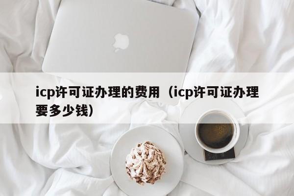 icp许可证办理的费用（icp许可证办理要多少钱）