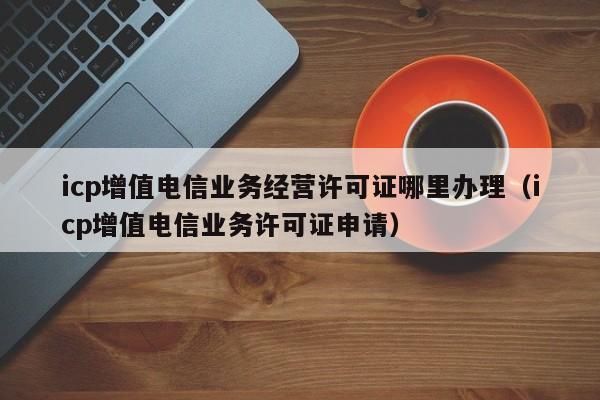 icp增值电信业务经营许可证哪里办理（icp增值电信业务许可证申请）