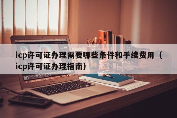 icp许可证办理需要哪些条件和手续费用（icp许可证办理指南）