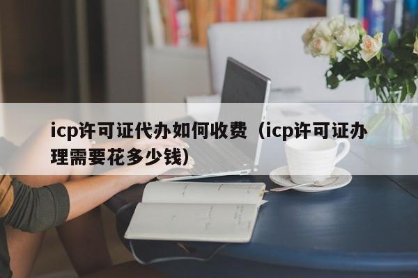 icp许可证代办如何收费（icp许可证办理需要花多少钱）