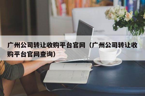 广州公司转让收购平台官网（广州公司转让收购平台官网查询）