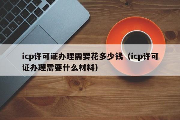 icp许可证办理需要花多少钱（icp许可证办理需要什么材料）