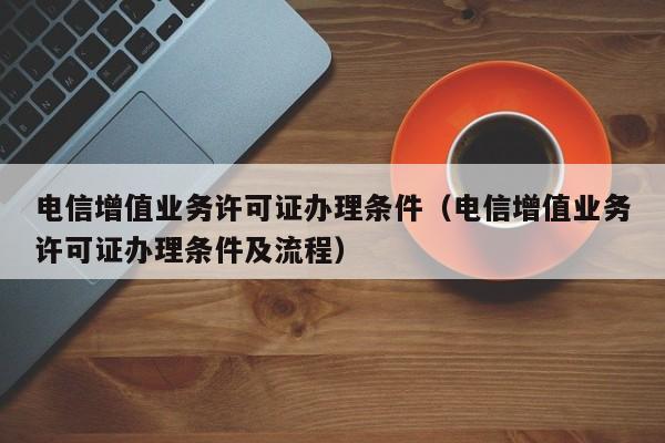 电信增值业务许可证办理条件（电信增值业务许可证办理条件及流程）