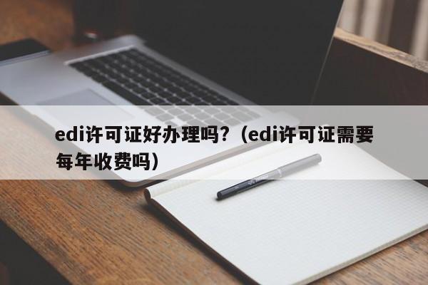 edi许可证好办理吗?（edi许可证需要每年收费吗）