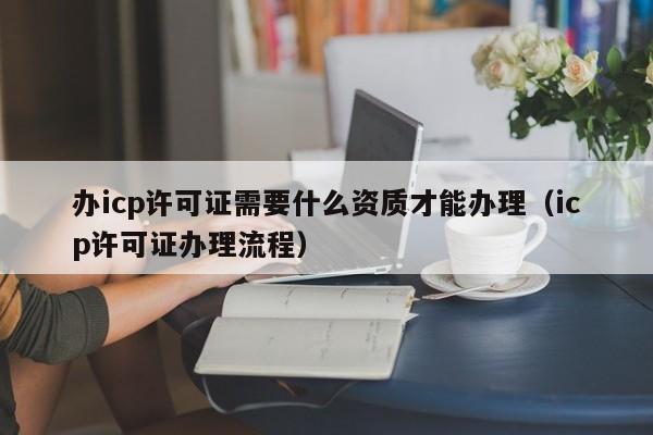 办icp许可证需要什么资质才能办理（icp许可证办理流程）