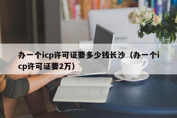 办一个icp许可证要多少钱长沙（办一个icp许可证要2万）