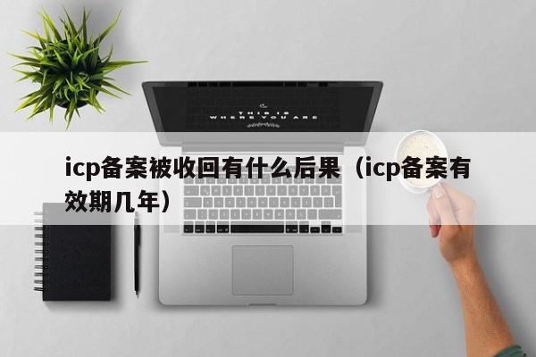 icp备案被收回有什么后果（icp备案有效期几年）