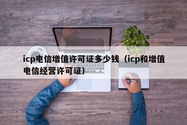 icp电信增值许可证多少钱（icp和增值电信经营许可证）