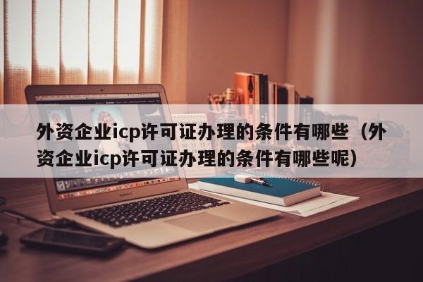 外资企业icp许可证办理的条件有哪些（外资企业icp许可证办理的条件有哪些呢）