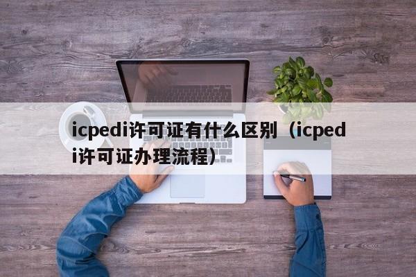 icpedi许可证有什么区别（icpedi许可证办理流程）