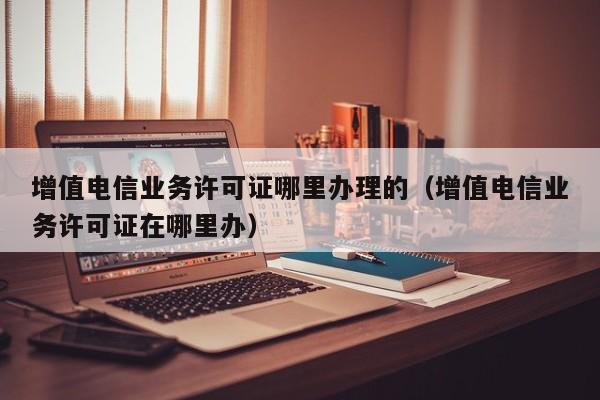 增值电信业务许可证哪里办理的（增值电信业务许可证在哪里办）