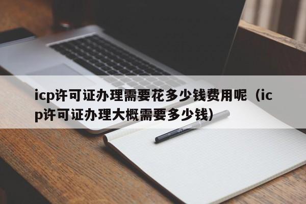 icp许可证办理需要花多少钱费用呢（icp许可证办理大概需要多少钱）