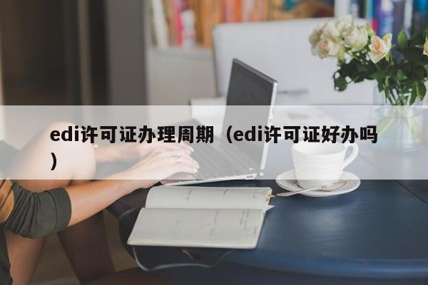 edi许可证办理周期（edi许可证好办吗）