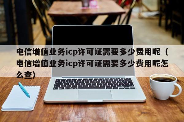 电信增值业务icp许可证需要多少费用呢（电信增值业务icp许可证需要多少费用呢怎么查）