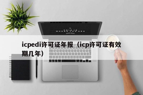 icpedi许可证年报（icp许可证有效期几年）