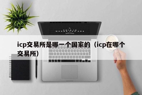 icp交易所是哪一个国家的（icp在哪个交易所）