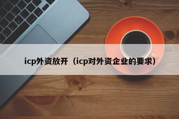 icp外资放开（icp对外资企业的要求）