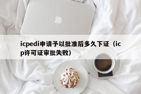 icpedi申请予以批准后多久下证（icp许可证审批失败）