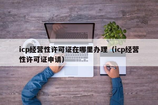 icp经营性许可证在哪里办理（icp经营性许可证申请）